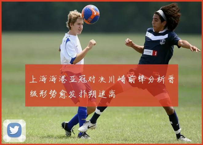 上海海港亚冠对决川崎前锋分析晋级形势愈发扑朔迷离