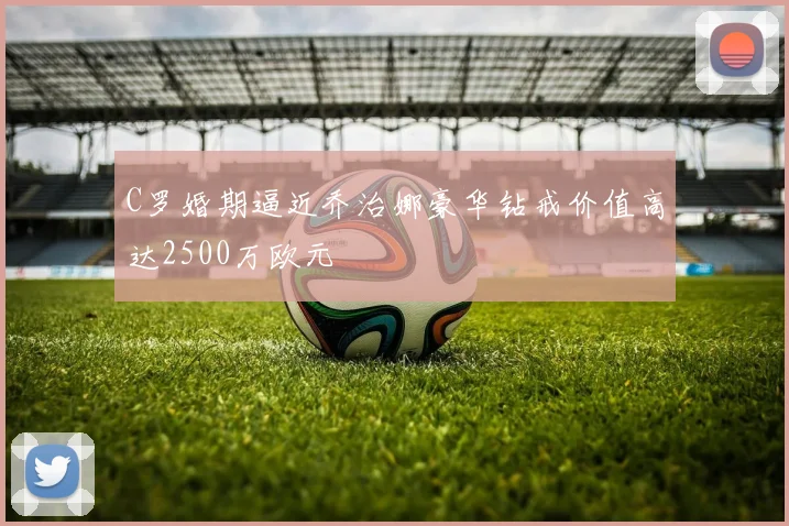 C罗婚期逼近乔治娜豪华钻戒价值高达2500万欧元