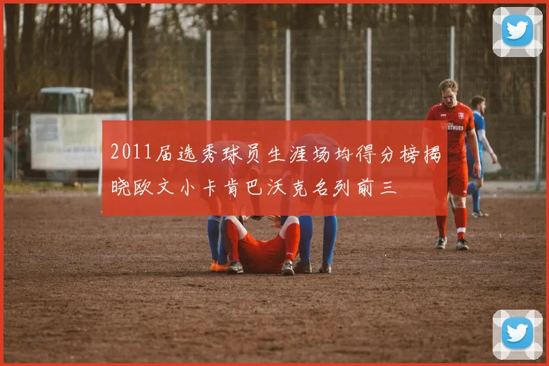 2011届选秀球员生涯场均得分榜揭晓欧文小卡肯巴沃克名列前三