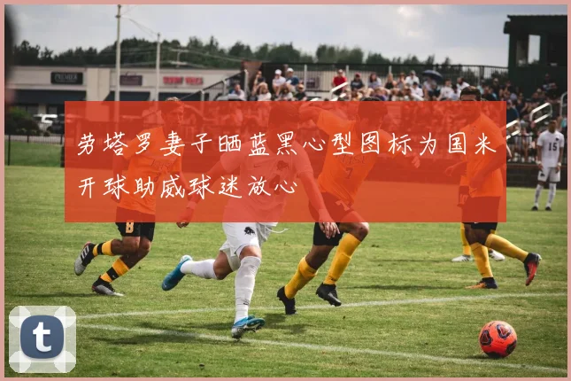 劳塔罗妻子晒蓝黑心型图标为国米开球助威球迷放心