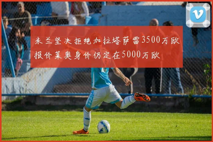 米兰坚决拒绝加拉塔萨雷3500万欧报价莱奥身价仍定在5000万欧
