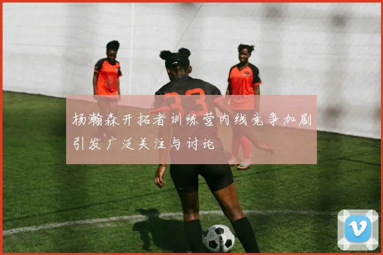 杨瀚森开拓者训练营内线竞争加剧引发广泛关注与讨论