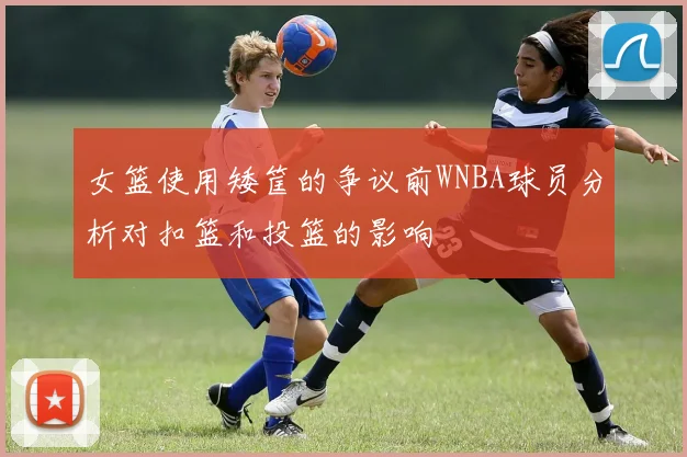 女篮使用矮筐的争议前WNBA球员分析对扣篮和投篮的影响