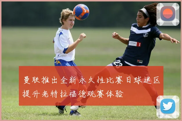 曼联推出全新永久性比赛日球迷区提升老特拉福德观赛体验