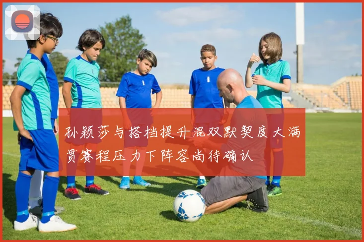 孙颖莎与搭档提升混双默契度大满贯赛程压力下阵容尚待确认