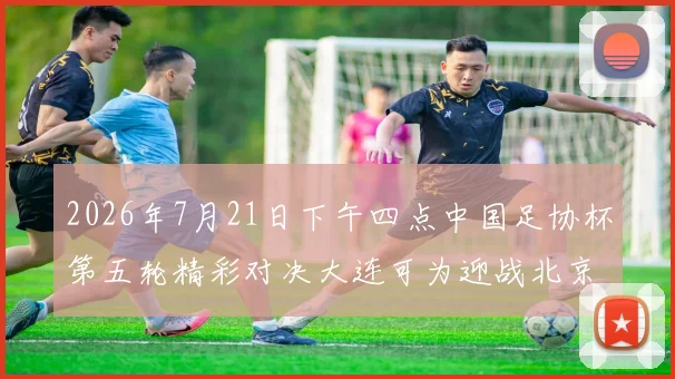 2026年7月21日下午四点中国足协杯第五轮精彩对决大连可为迎战北京国安