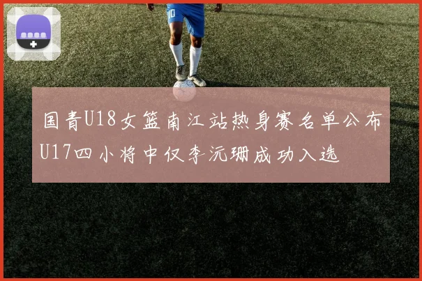 国青U18女篮南江站热身赛名单公布U17四小将中仅李沅珊成功入选