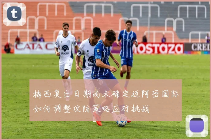 梅西复出日期尚未确定迈阿密国际如何调整攻防策略应对挑战