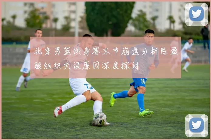 北京男篮热身赛末节崩盘分析陈盈骏组织失误原因深度探讨