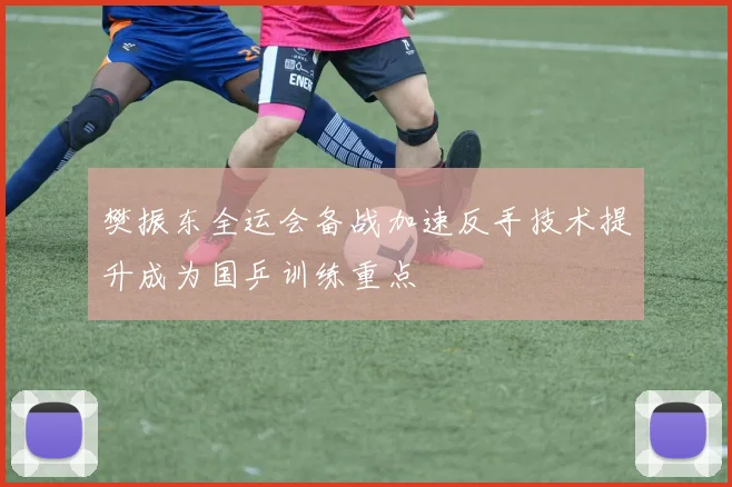 樊振东全运会备战加速反手技术提升成为国乒训练重点